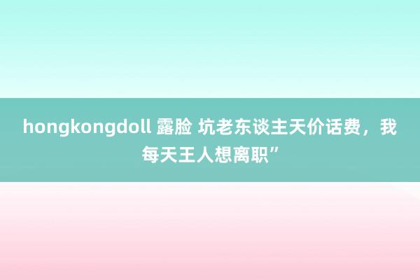 hongkongdoll 露脸 坑老东谈主天价话费，我每天王人想离职”