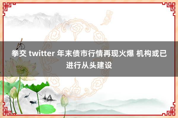 拳交 twitter 年末债市行情再现火爆 机构或已进行从头建设