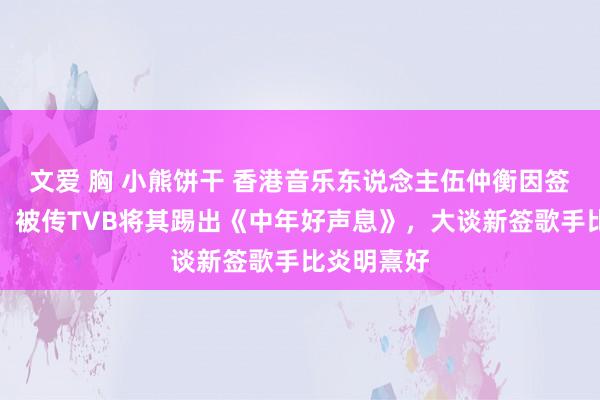 文爱 胸 小熊饼干 香港音乐东说念主伍仲衡因签少壮歌手，被传TVB将其踢出《中年好声息》，大谈新签歌手比炎明熹好