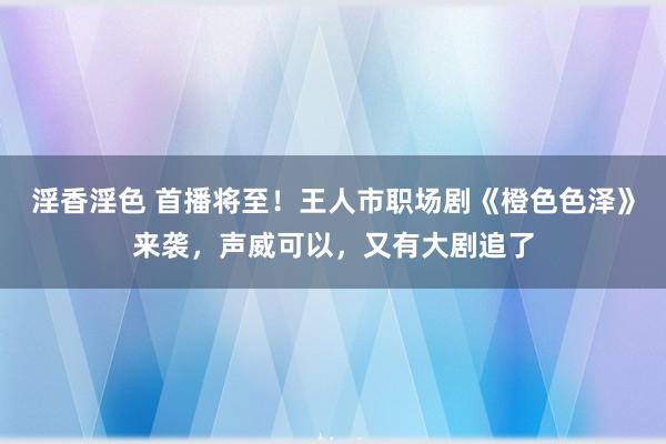 淫香淫色 首播将至！王人市职场剧《橙色色泽》来袭，声威可以，又有大剧追了