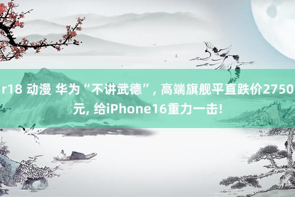 r18 动漫 华为“不讲武德”， 高端旗舰平直跌价2750元， 给iPhone16重力一击!