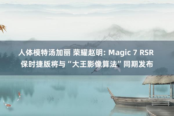 人体模特汤加丽 荣耀赵明: Magic 7 RSR 保时捷版将与“大王影像算法”同期发布