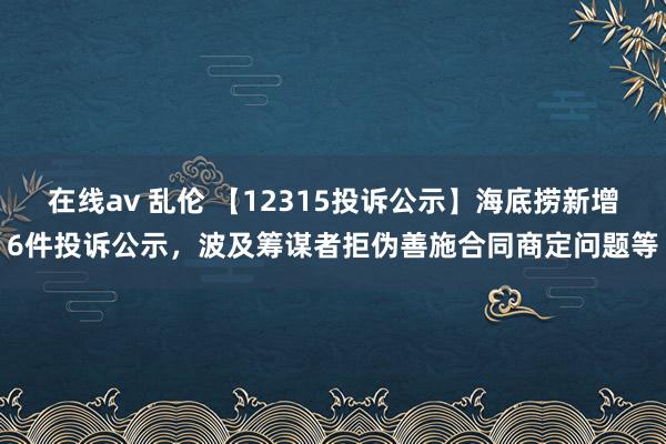 在线av 乱伦 【12315投诉公示】海底捞新增6件投诉公示，波及筹谋者拒伪善施合同商定问题等