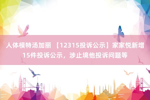 人体模特汤加丽 【12315投诉公示】家家悦新增15件投诉公示，涉止境他投诉问题等