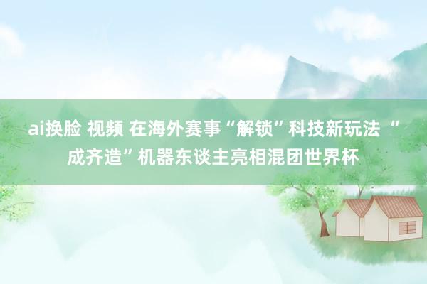 ai换脸 视频 在海外赛事“解锁”科技新玩法 “成齐造”机器东谈主亮相混团世界杯