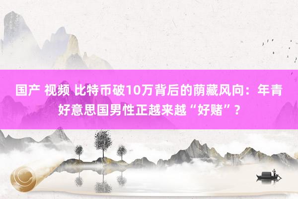 国产 视频 比特币破10万背后的荫藏风向：年青好意思国男性正越来越“好赌”？