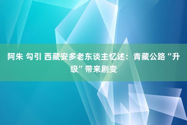 阿朱 勾引 西藏安多老东谈主忆述：青藏公路“升级”带来剧变