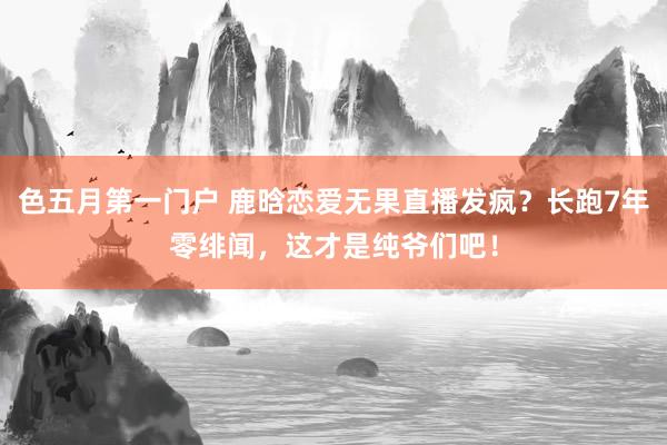 色五月第一门户 鹿晗恋爱无果直播发疯？长跑7年零绯闻，这才是纯爷们吧！