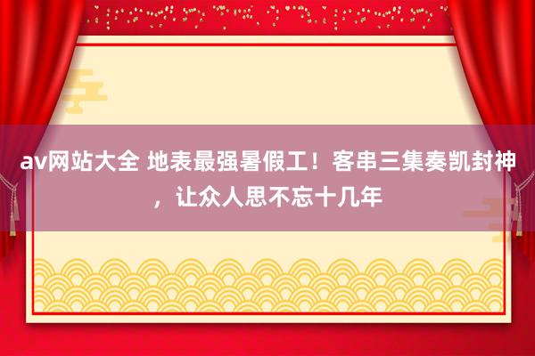 av网站大全 地表最强暑假工！客串三集奏凯封神，让众人思不忘十几年