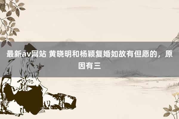 最新av网站 黄晓明和杨颖复婚如故有但愿的，原因有三