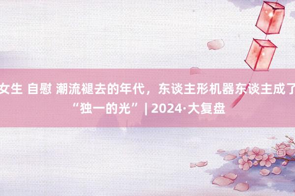 女生 自慰 潮流褪去的年代，东谈主形机器东谈主成了“独一的光” | 2024·大复盘