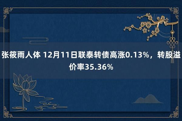 张筱雨人体 12月11日联泰转债高涨0.13%，转股溢价率35.36%