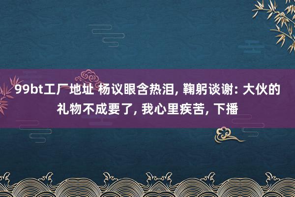 99bt工厂地址 杨议眼含热泪， 鞠躬谈谢: 大伙的礼物不成要了， 我心里疾苦， 下播