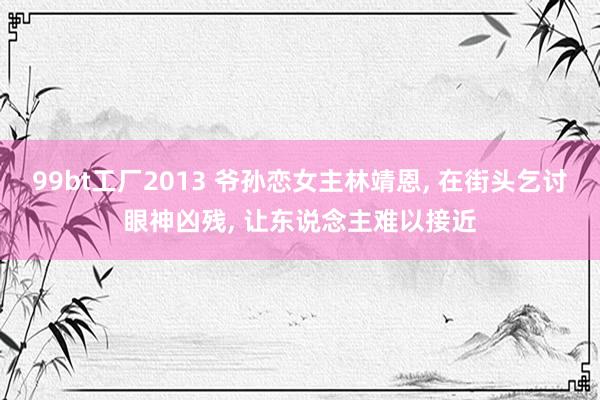 99bt工厂2013 爷孙恋女主林靖恩， 在街头乞讨眼神凶残， 让东说念主难以接近