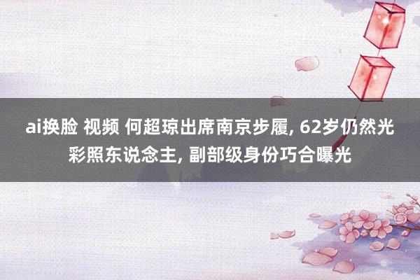 ai换脸 视频 何超琼出席南京步履， 62岁仍然光彩照东说念主， 副部级身份巧合曝光