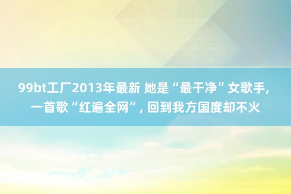 99bt工厂2013年最新 她是“最干净”女歌手， 一首歌“红遍全网”， 回到我方国度却不火