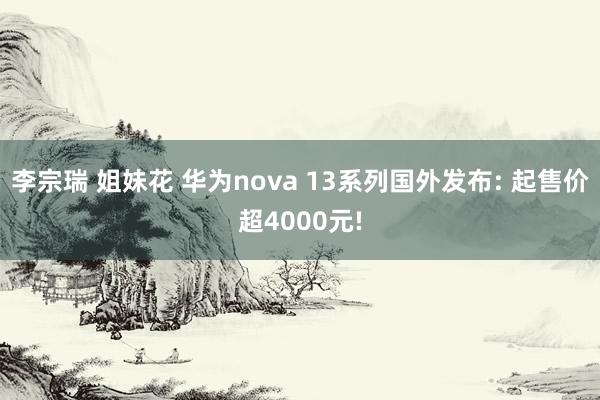 李宗瑞 姐妹花 华为nova 13系列国外发布: 起售价超4000元!