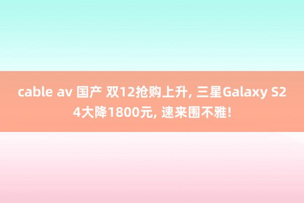 cable av 国产 双12抢购上升， 三星Galaxy S24大降1800元， 速来围不雅!