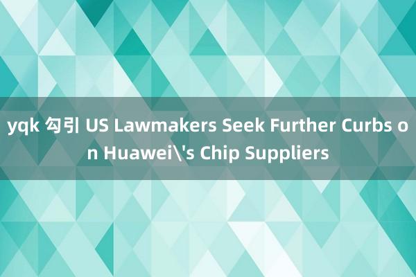 yqk 勾引 US Lawmakers Seek Further Curbs on Huawei's Chip Suppliers