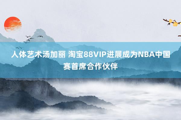 人体艺术汤加丽 淘宝88VIP进展成为NBA中国赛首席合作伙伴