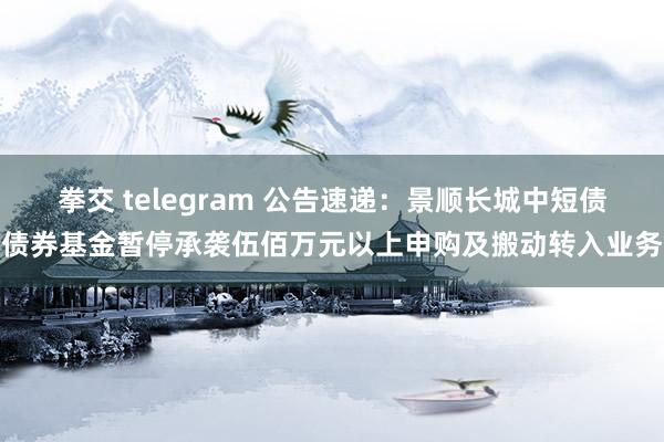 拳交 telegram 公告速递：景顺长城中短债债券基金暂停承袭伍佰万元以上申购及搬动转入业务