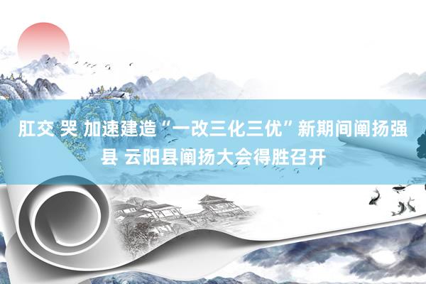 肛交 哭 加速建造“一改三化三优”新期间阐扬强县 云阳县阐扬大会得胜召开