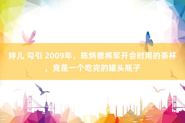 婷儿 勾引 2009年，陈炳德将军开会时用的茶杯，竟是一个吃完的罐头瓶子