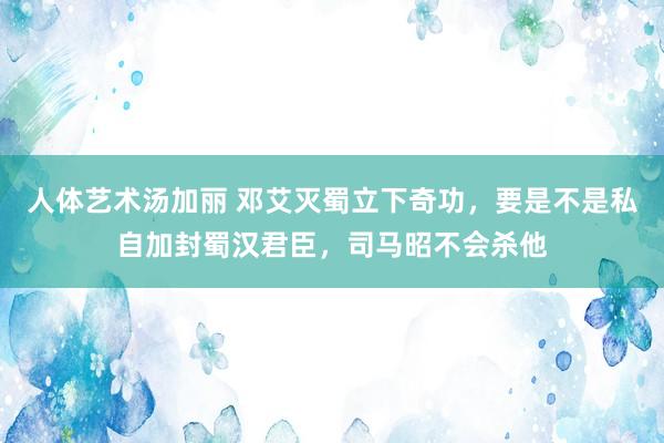 人体艺术汤加丽 邓艾灭蜀立下奇功，要是不是私自加封蜀汉君臣，司马昭不会杀他