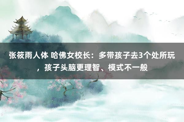 张筱雨人体 哈佛女校长：多带孩子去3个处所玩，孩子头脑更理智、模式不一般