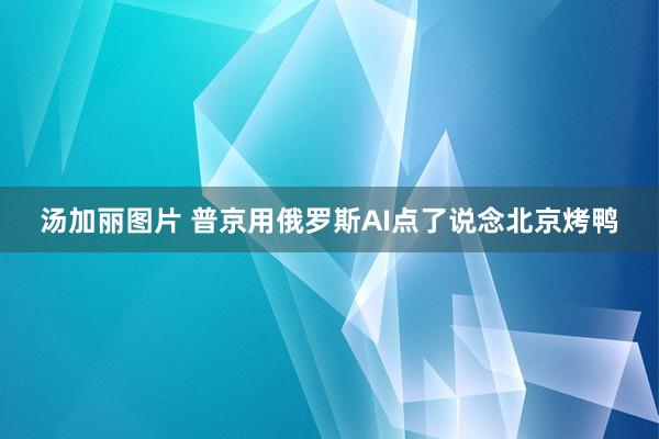 汤加丽图片 普京用俄罗斯AI点了说念北京烤鸭