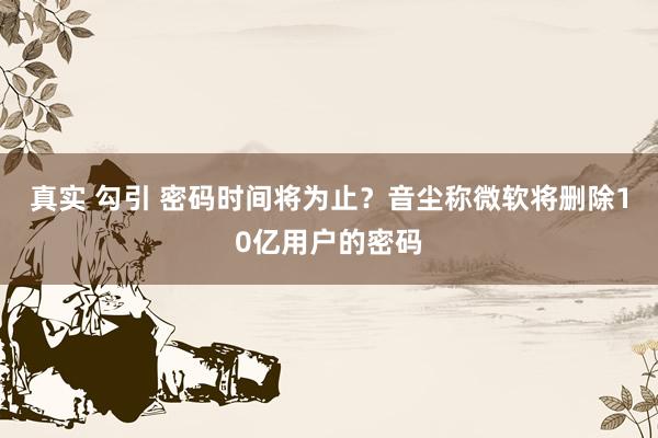 真实 勾引 密码时间将为止？音尘称微软将删除10亿用户的密码