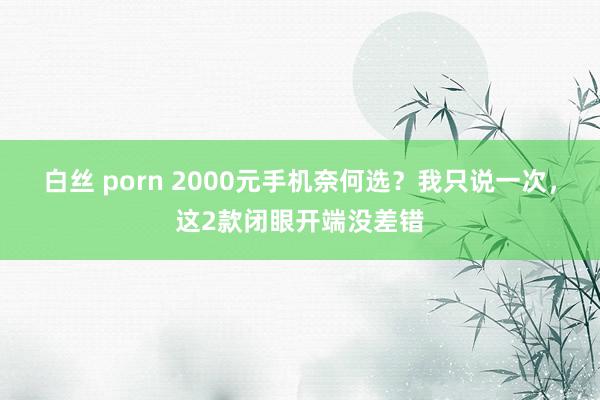 白丝 porn 2000元手机奈何选？我只说一次，这2款闭眼开端没差错