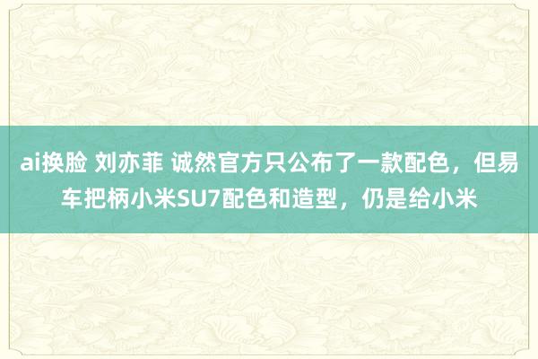 ai换脸 刘亦菲 诚然官方只公布了一款配色，但易车把柄小米SU7配色和造型，仍是给小米