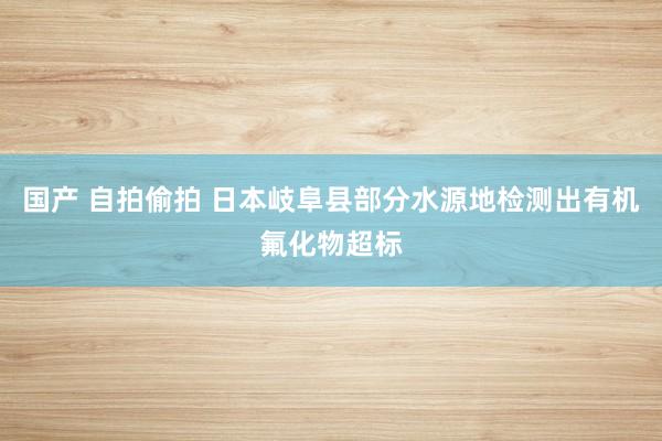 国产 自拍偷拍 日本岐阜县部分水源地检测出有机氟化物超标