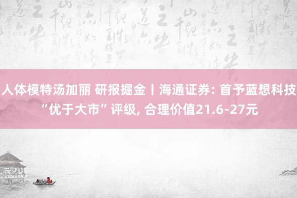 人体模特汤加丽 研报掘金丨海通证券: 首予蓝想科技“优于大市”评级， 合理价值21.6-27元