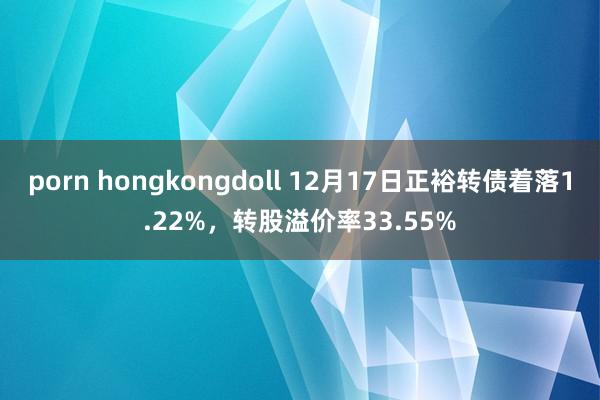 porn hongkongdoll 12月17日正裕转债着落1.22%，转股溢价率33.55%