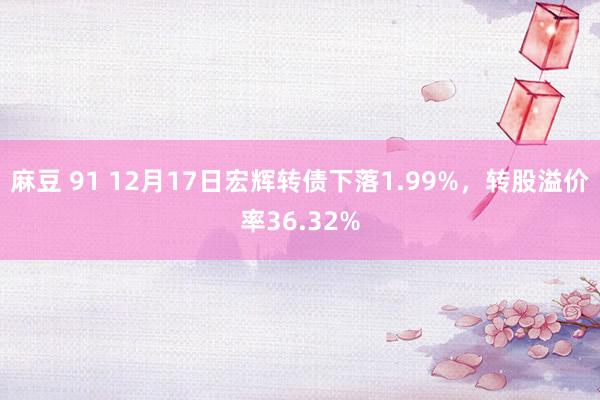 麻豆 91 12月17日宏辉转债下落1.99%，转股溢价率36.32%