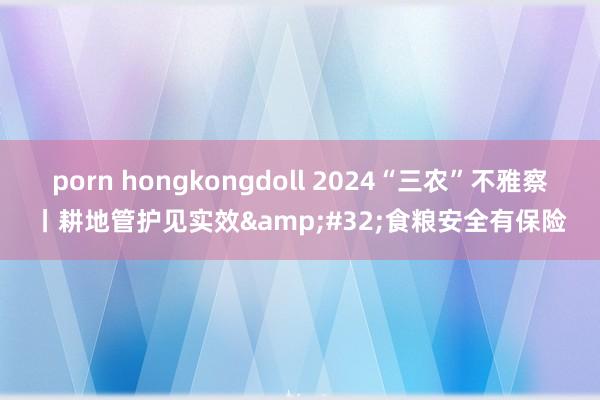 porn hongkongdoll 2024“三农”不雅察丨耕地管护见实效&#32;食粮安全有保险