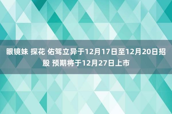 眼镜妹 探花 佑驾立异于12月17日至12月20日招股 预期将于12月27日上市