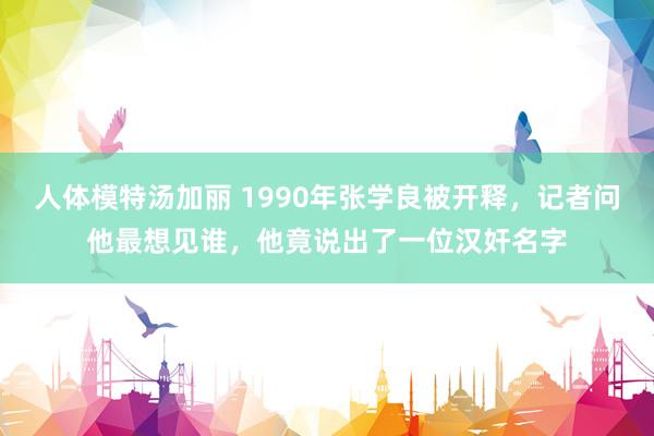 人体模特汤加丽 1990年张学良被开释，记者问他最想见谁，他竟说出了一位汉奸名字