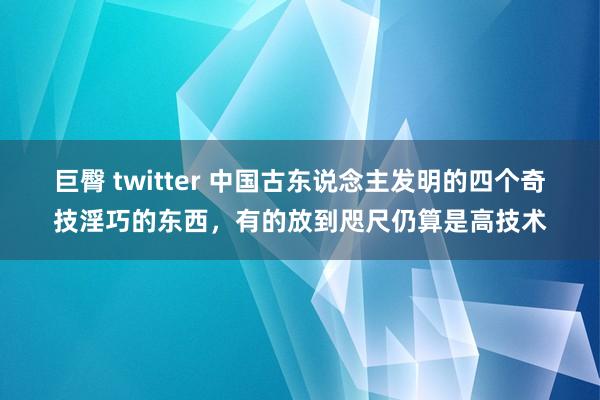 巨臀 twitter 中国古东说念主发明的四个奇技淫巧的东西，有的放到咫尺仍算是高技术