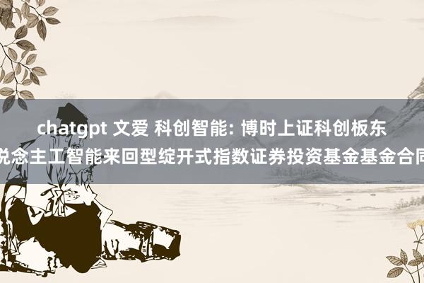 chatgpt 文爱 科创智能: 博时上证科创板东说念主工智能来回型绽开式指数证券投资基金基金合同