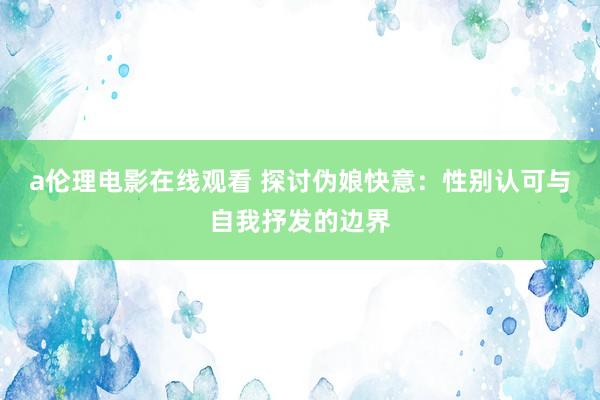 a伦理电影在线观看 探讨伪娘快意：性别认可与自我抒发的边界