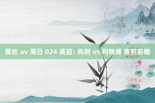 黑丝 av 周日 024 英超: 热刺 vs 利物浦 赛前前瞻