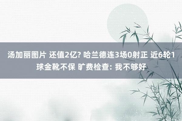 汤加丽图片 还值2亿? 哈兰德连3场0射正 近6轮1球金靴不保 旷费检查: 我不够好