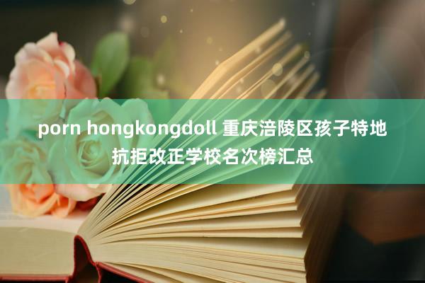 porn hongkongdoll 重庆涪陵区孩子特地抗拒改正学校名次榜汇总