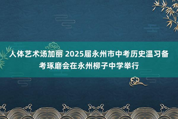 人体艺术汤加丽 2025届永州市中考历史温习备考琢磨会在永州柳子中学举行