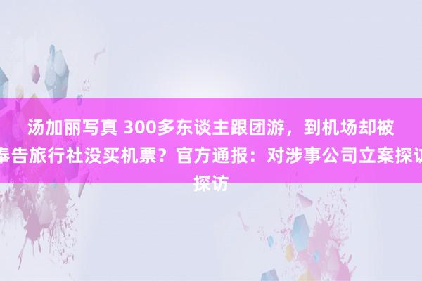 汤加丽写真 300多东谈主跟团游，到机场却被奉告旅行社没买机票？官方通报：对涉事公司立案探访