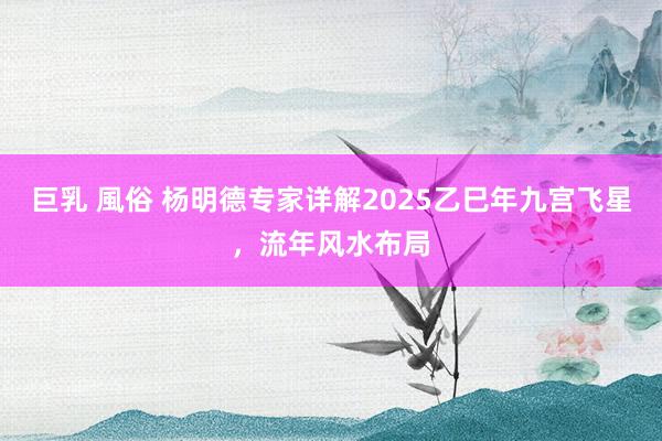 巨乳 風俗 杨明德专家详解2025乙巳年九宫飞星，流年风水布局