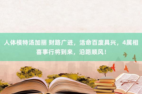 人体模特汤加丽 财路广进，活命百废具兴，4属相喜事行将到来，沿路顺风！